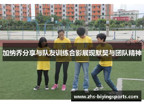 加纳乔分享与队友训练合影展现默契与团队精神