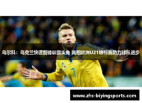 乌尔科：乌克兰快速前锋崭露头角 亮相欧洲U21锦标赛助力球队进步