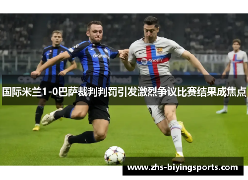 国际米兰1-0巴萨裁判判罚引发激烈争议比赛结果成焦点