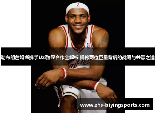 勒布朗詹姆斯携手Uzi跨界合作全解析 揭秘两位巨星背后的战略与共赢之道